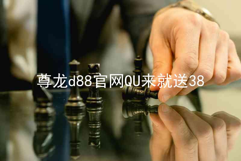 尊龙d88官网QU来就送38